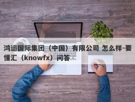 鸿运国际集团（中国）有限公司 怎么样-要懂汇（knowfx）问答