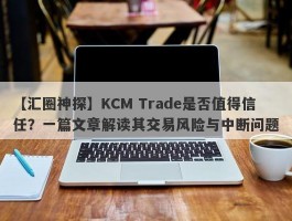 【汇圈神探】KCM Trade是否值得信任？一篇文章解读其交易风险与中断问题