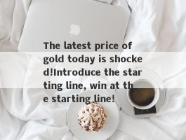 The latest price of gold today is shocked!Introduce the starting line, win at the starting line!