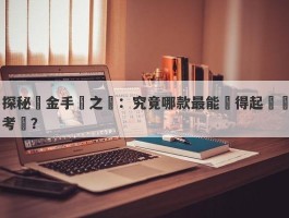 探秘黃金手鐲之謎：究竟哪款最能經得起時間考驗？