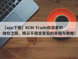 【app下载】KCM Trade投资者的维权之路，揭示不稳定背后的真相与策略！