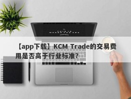 【app下载】KCM Trade的交易费用是否高于行业标准？