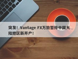 突发！Vantage FX万致暂停中国大陆地区新开户！