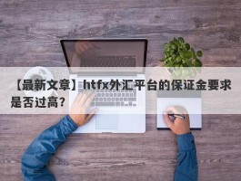 【最新文章】htfx外汇平台的保证金要求是否过高？