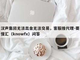 汉声集团无法出金无法交易，客服推代理-要懂汇（knowfx）问答