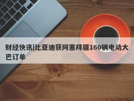 财经快讯|比亚迪获阿塞拜疆160辆电动大巴订单