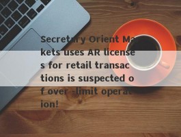 Secretary Orient Markets uses AR licenses for retail transactions is suspected of over -limit operation!