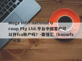 Moga International Group Pty Ltd.平台中国客户可以开fca账户吗？-要懂汇（knowfx）问答