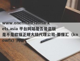 www.onefinancialmarkets.asia 平台网站是否是盗版  是不是欧福正规大陆代理公司-要懂汇（knowfx）问答