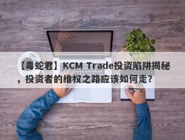 【毒蛇君】KCM Trade投资陷阱揭秘，投资者的维权之路应该如何走？