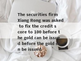 The securities firm Xiang Rong was asked to fix the credit score to 100 before the gold can be issued before the gold can be issued