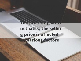 The price of gold fluctuates, the selling price is affected by various factors