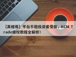 【真相哥】平台不稳投资者受损，KCM Trade维权教程全解析！