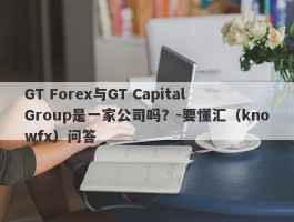 GT Forex与GT Capital Group是一家公司吗？-要懂汇（knowfx）问答