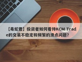 【毒蛇君】投资者如何看待KCM Trade的交易不稳定和频繁的滑点问题？