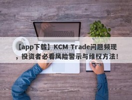 【app下载】KCM Trade问题频现，投资者必看风险警示与维权方法！