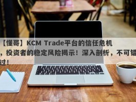 【懂哥】KCM Trade平台的信任危机，投资者的稳定风险揭示！深入剖析，不可错过！