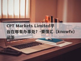 CPT Markets Limited平台在哪有办事处？-要懂汇（knowfx）问答
