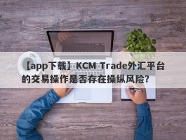 【app下载】KCM Trade外汇平台的交易操作是否存在操纵风险？