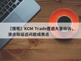 【懂哥】KCM Trade遭遇大量投诉，滑点和延迟问题成焦点