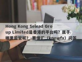 Hong Kong Selead Group Limited是香港的平台吗？属于哪里监管呢？-要懂汇（knowfx）问答