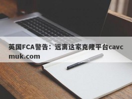 英国FCA警告：远离这家克隆平台cavcmuk.com