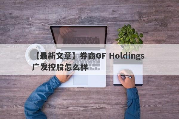 【最新文章】券商GF Holdings 广发控股怎么样
