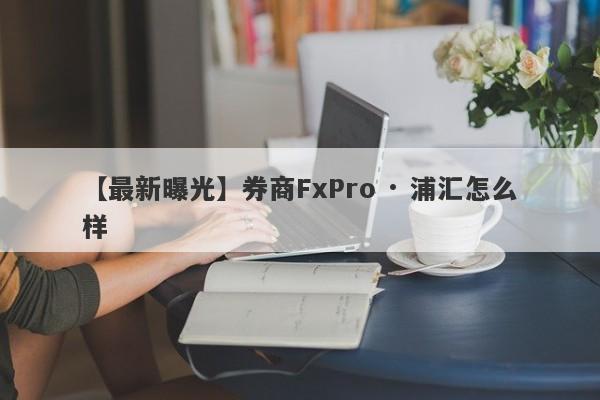 【最新曝光】券商FxPro · 浦汇怎么样
