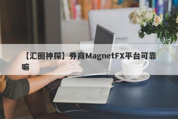 【汇圈神探】券商MagnetFX平台可靠嘛
