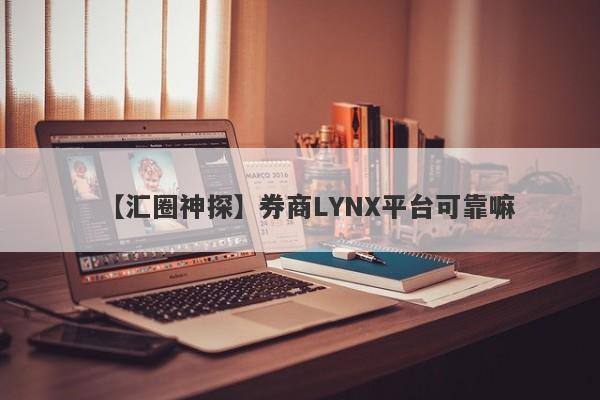 【汇圈神探】券商LYNX平台可靠嘛
