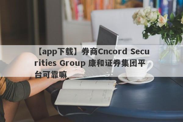 【app下载】券商Cncord Securities Group 康和证券集团平台可靠嘛
