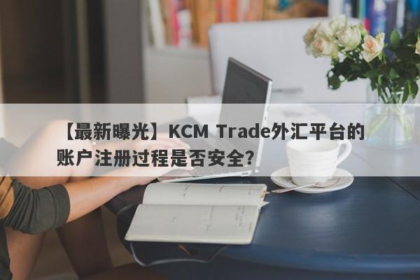 【最新曝光】KCM Trade外汇平台的账户注册过程是否安全？
