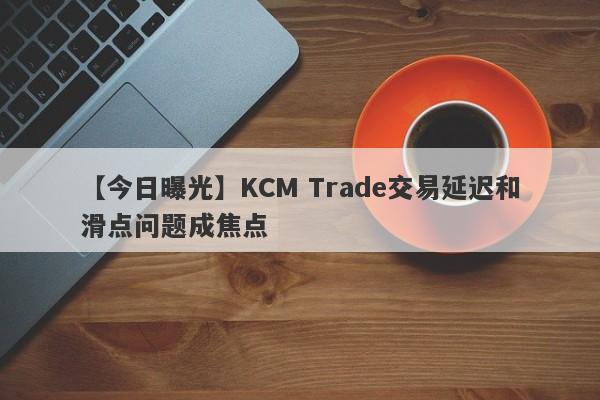 【今日曝光】KCM Trade交易延迟和滑点问题成焦点
