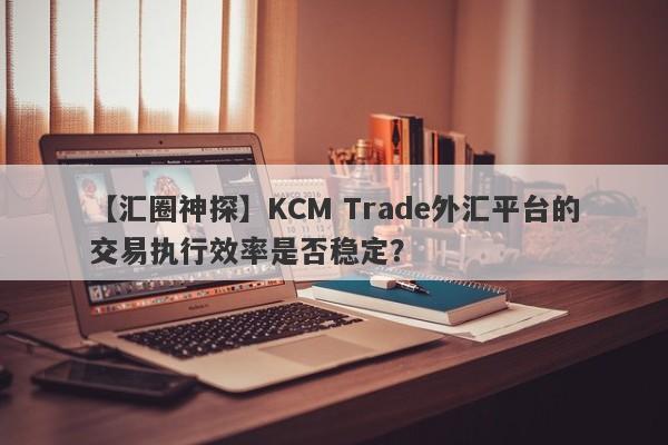 【汇圈神探】KCM Trade外汇平台的交易执行效率是否稳定？
