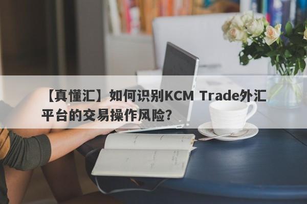 【真懂汇】如何识别KCM Trade外汇平台的交易操作风险？
