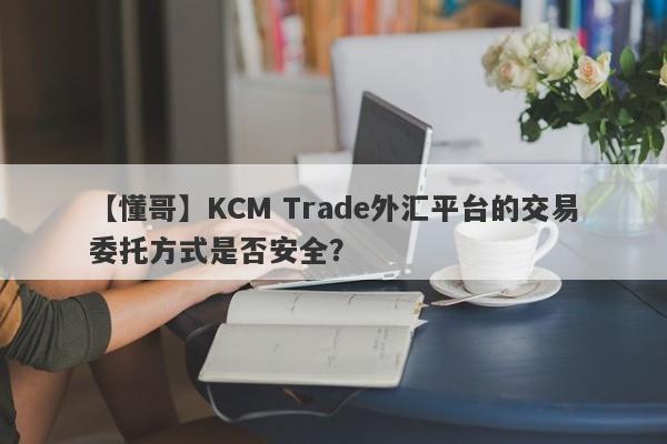 【懂哥】KCM Trade外汇平台的交易委托方式是否安全？
