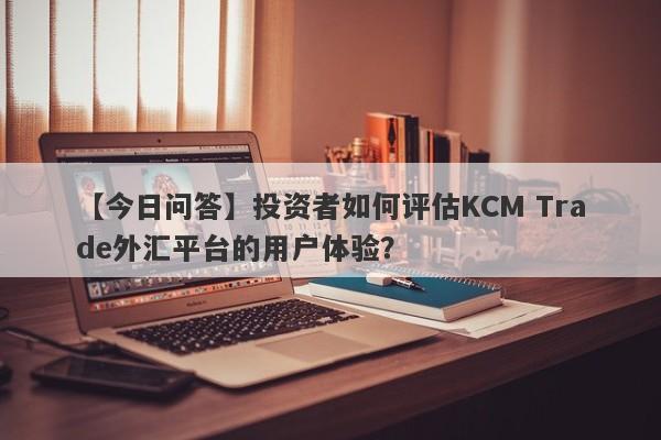 【今日问答】投资者如何评估KCM Trade外汇平台的用户体验？
