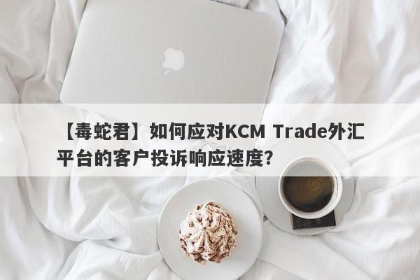 【毒蛇君】如何应对KCM Trade外汇平台的客户投诉响应速度？
