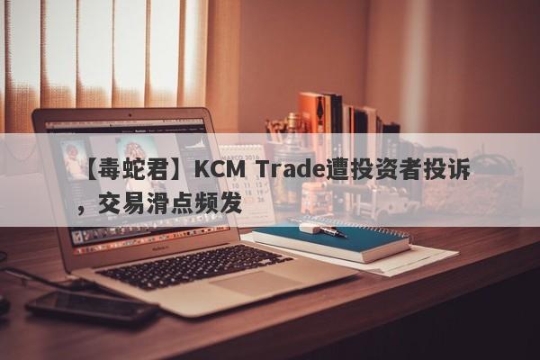 【毒蛇君】KCM Trade遭投资者投诉，交易滑点频发
