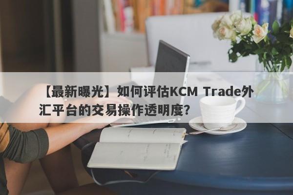 【最新曝光】如何评估KCM Trade外汇平台的交易操作透明度？
