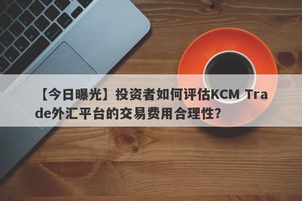 【今日曝光】投资者如何评估KCM Trade外汇平台的交易费用合理性？
