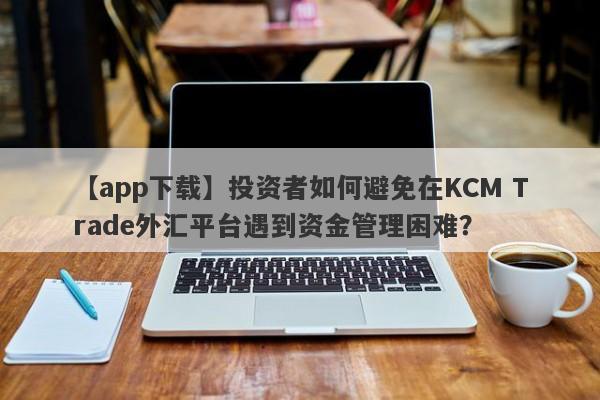 【app下载】投资者如何避免在KCM Trade外汇平台遇到资金管理困难？
